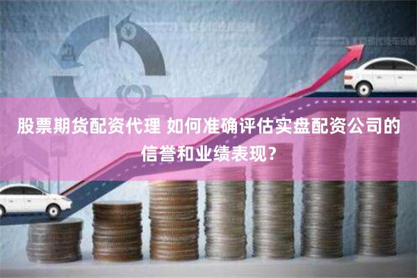股票期货配资代理 如何准确评估实盘配资公司的信誉和业绩表现？