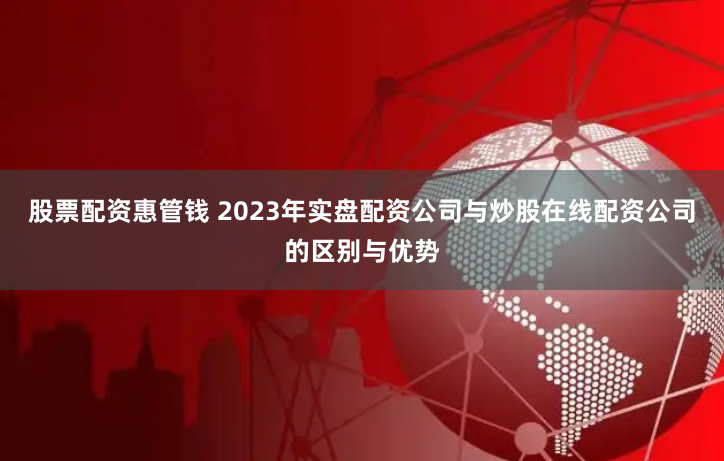 股票配资惠管钱 2023年实盘配资公司与炒股在线配资公司的区别与优势