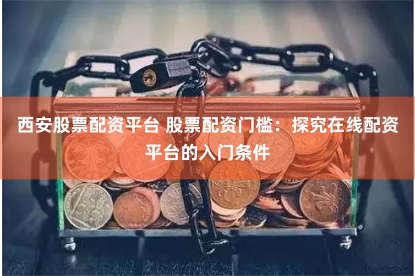 西安股票配资平台 股票配资门槛：探究在线配资平台的入门条件