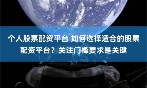 个人股票配资平台 如何选择适合的股票配资平台？关注门槛要求是关键