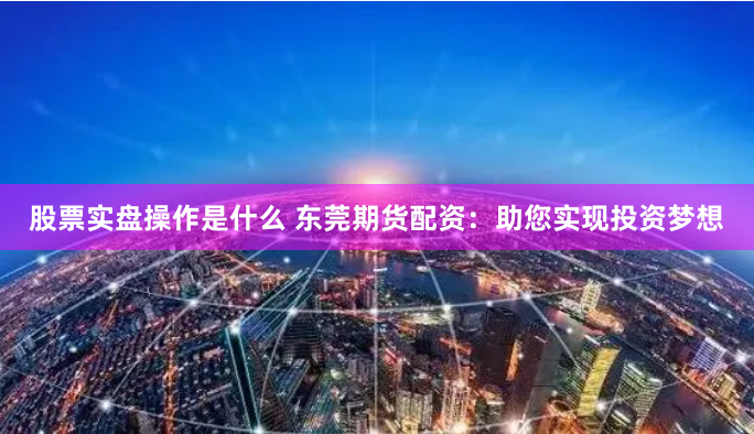 股票实盘操作是什么 东莞期货配资：助您实现投资梦想