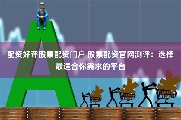 配资好评股票配资门户 股票配资官网测评：选择最适合你需求的平台