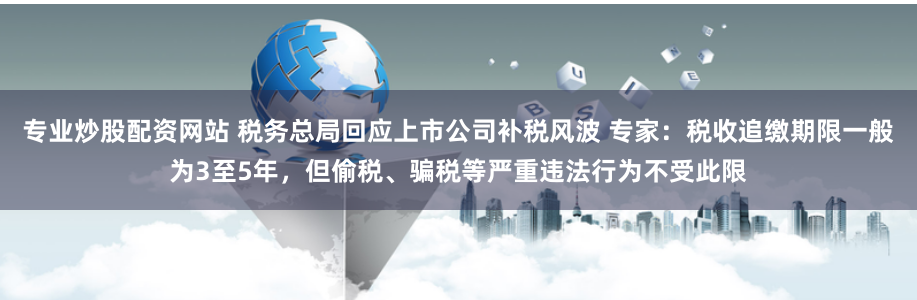 专业炒股配资网站 税务总局回应上市公司补税风波 专家：税收追缴期限一般为3至5年，但偷税、骗税等严重违法行为不受此限