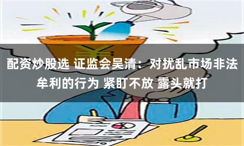 配资炒股选 证监会吴清：对扰乱市场非法牟利的行为 紧盯不放 露头就打