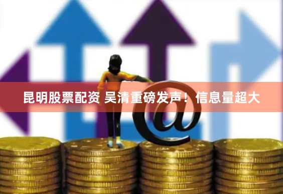 昆明股票配资 吴清重磅发声！信息量超大