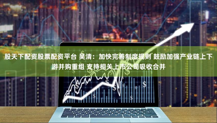 股天下配资股票配资平台 吴清：加快完善制度规则 鼓励加强产业链上下游并购重组 支持相关上市公司吸收合并