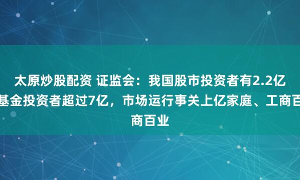 太原炒股配资 证监会：我国股市投资者有2.2亿，基金投资者超过7亿，市场运行事关上亿家庭、工商百业