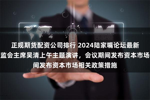 正规期货配资公司排行 2024陆家嘴论坛最新议程来了！证监会主席吴清上午主题演讲，会议期间发布资本市场相关政策措施