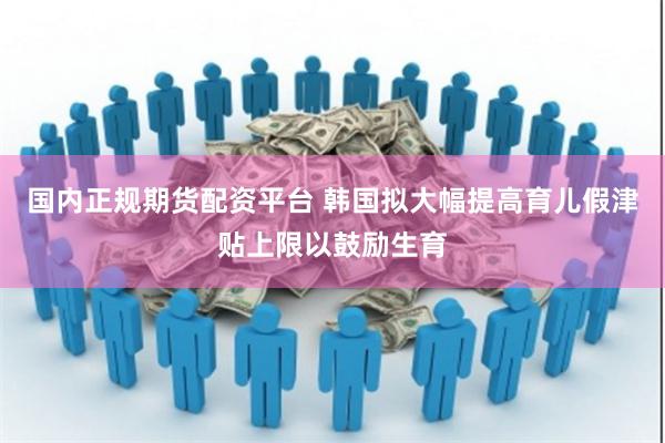 国内正规期货配资平台 韩国拟大幅提高育儿假津贴上限以鼓励生育