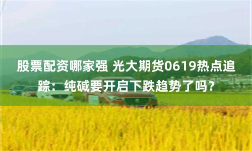 股票配资哪家强 光大期货0619热点追踪：纯碱要开启下跌趋势了吗？