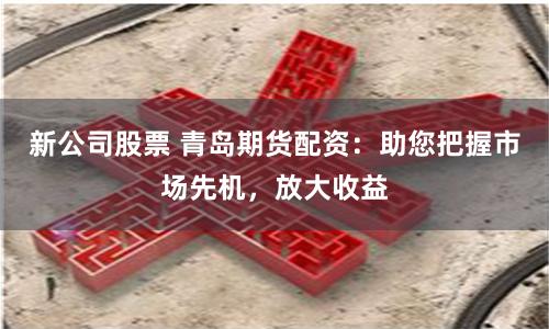 新公司股票 青岛期货配资：助您把握市场先机，放大收益