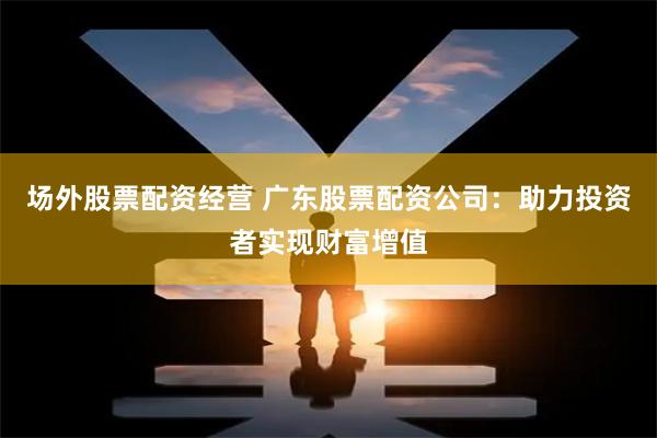 场外股票配资经营 广东股票配资公司:助力投资者实现财富增值
