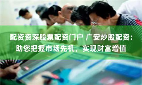配资资深股票配资门户 广安炒股配资:助您把握市场先机,实现财富增值