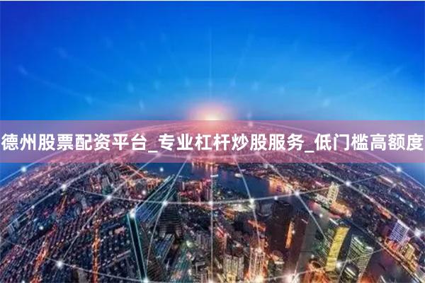 德州股票配资平台_专业杠杆炒股服务_低门槛高额度