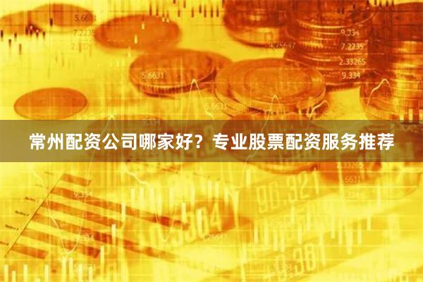常州配资公司哪家好？专业股票配资服务推荐